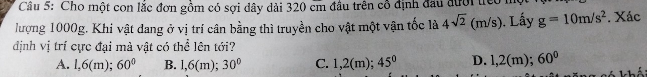 Cho một con lắc đơn gồm có sợi dây dài 320 cm đầu trên cô định đầu đưới tiêo
lượng 1000g. Khi vật đang ở vị trí cân bằng thì truyền cho vật một vận tốc là 4sqrt(2)(m/s). Lấy g=10m/s^2. Xác
định vị trí cực đại mà vật có thể lên tới?
D.
A. 1,6(m); 60° B. 1,6(m); 30° C. 1,2(m); 45° 1,2(n n); 60°