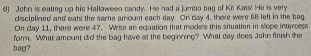 John is eating up his Halloween candy. He had a jumbo bag of Kit Kats! He is very 
disciplined and eats the same amount each day. On day 4, there were 68 left in the bag. 
On day 11, there were 47. Write an equation that models this situation in slope intercept 
form. What amount did the bag have at the beginning? What day does John finish the 
bag?