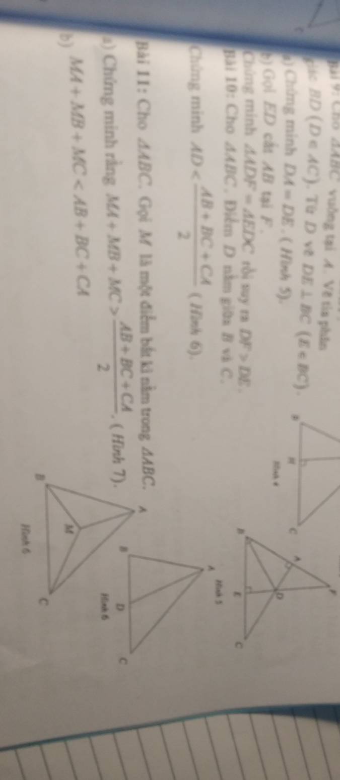 Bai 9: Cho △ ABC vuống tại A. Vẽ tìa phân
giác BD(D∈ AC). Từ D về DE⊥ BC(E∈ BC).
a) Chứng minh DA=DE. ( Hình 5). Snh +
b) Gọi ED cất AB tại F.
Chứng mính △ ADF=△ EDC ròi suy rn DF>DE.
Bài 10: Cho △ ABC. Điểm D nằm giữa B và C.
Chứng minh AD ( Hình 6).
Bài 1I: Cho △ ABC 7 Gọi M là một điểm bắt ki nằm trong 
a) Chứng minh rằng MA+MB+MC> (AB+BC+CA)/2 . ( Hình 7).
MA+MB+MC
b)
Hình 6