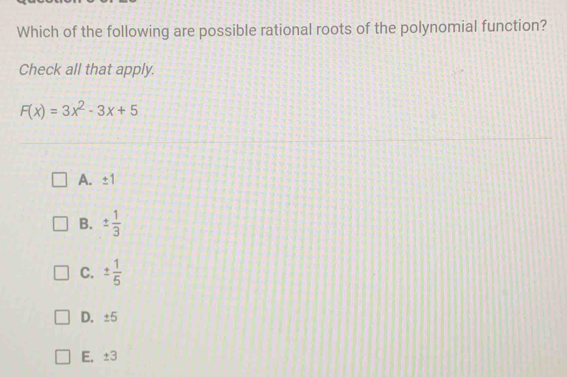 Which of the following are possible rational roots of the polynomial function?
Check all that apply.
F(x)=3x^2-3x+5
A. ± 1
B. ±  1/3 
C. ±  1/5 
D. ±5
E. ±3