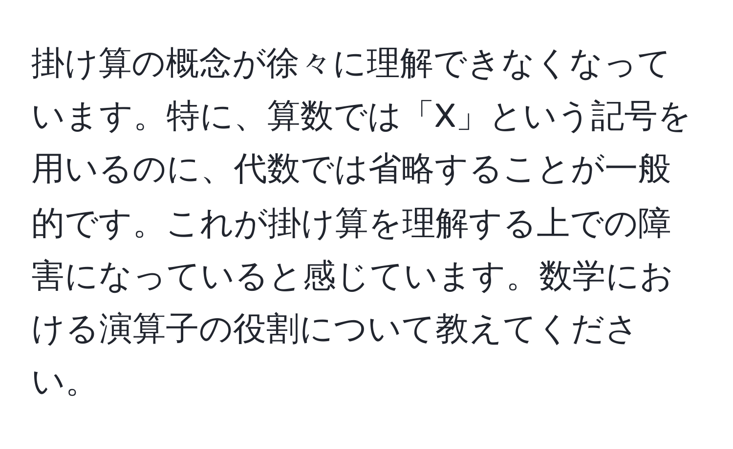 掛け算の概念が徐々に理解できなくなっています。特に、算数では「X」という記号を用いるのに、代数では省略することが一般的です。これが掛け算を理解する上での障害になっていると感じています。数学における演算子の役割について教えてください。