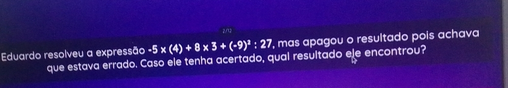 2/12 
Eduardo resolveu a expressão -5* (4)+8 x 3+(-9)^2:27 , mas apagou o resultado pois achava 
que estava errado. Caso ele tenha acertado, qual resultado ele encontrou? 
hs