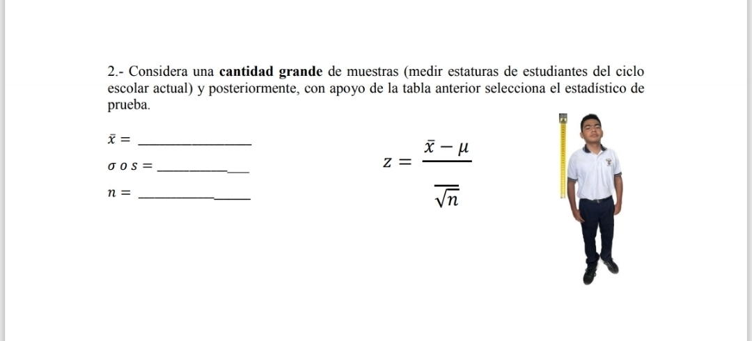 2.- Considera una cantidad grande de muestras (medir estaturas de estudiantes del ciclo 
escolar actual) y posteriormente, con apoyo de la tabla anterior selecciona el estadístico de 
prueba.
overline x= _
sigma os= _
n= _
z=frac overline x-mu overline sqrt(n)