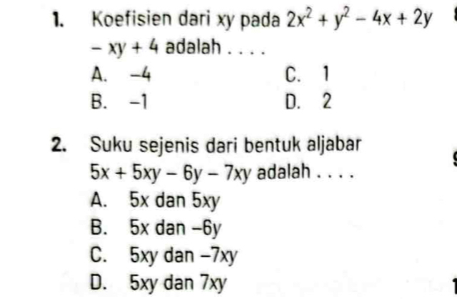 Koefisien dari xy pada 2x^2+y^2-4x+2y
-xy+4 adalah . . . .
A. -4 C. 1
B. -1 D. 2
2. Suku sejenis dari bentuk aljabar
5x+5xy-6y-7xy adalah . . . .
A. 5x dan 5xy
B. 5x dan -6y
C. 5xy dan -7xy
D. 5xy dan 7xy