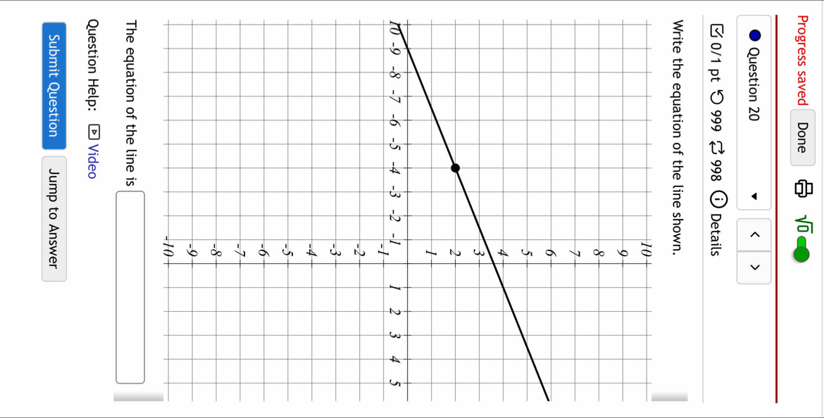 Progress saved Done sqrt(0) 
Question 20 > 
0/1 pt つ 999 998 Details 
Write the equation of the line shown. 
1 
The equation of the line is □ 
Question Help: * Video 
Submit Question Jump to Answer