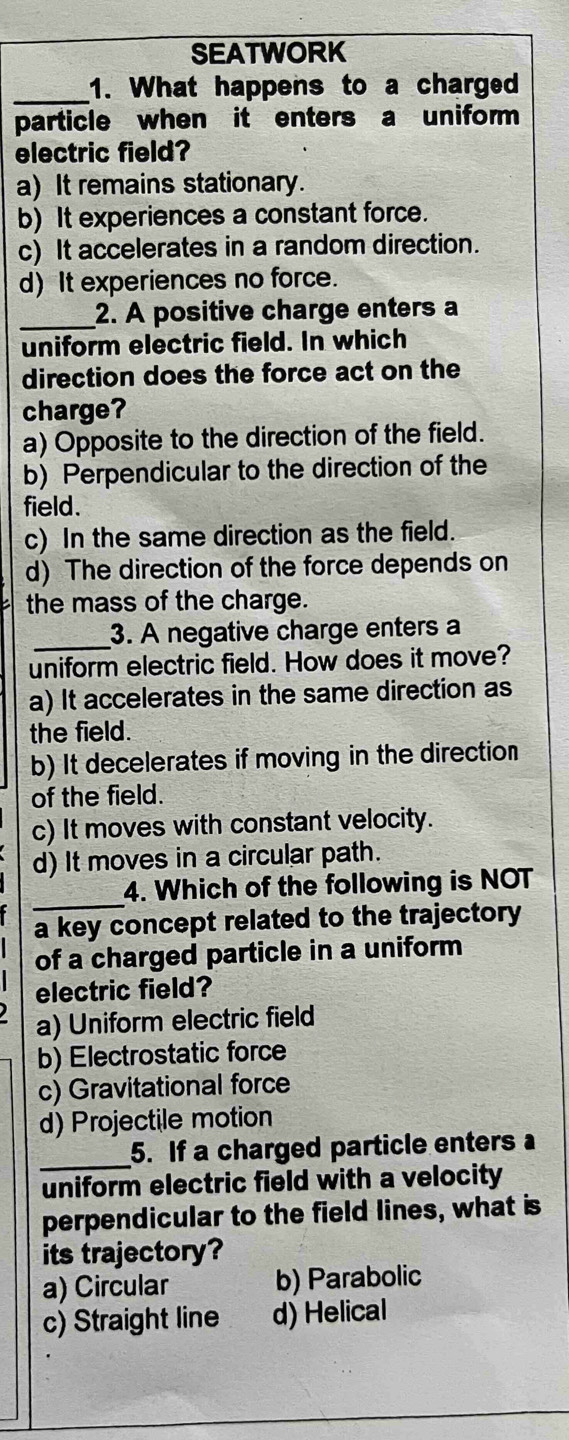 SEATWORK
_1. What happens to a charged
particle when it enters a uniform
electric field?
a) It remains stationary.
b) It experiences a constant force.
c) It accelerates in a random direction.
d) It experiences no force.
_2. A positive charge enters a
uniform electric field. In which
direction does the force act on the
charge?
a) Opposite to the direction of the field.
b) Perpendicular to the direction of the
field.
c) In the same direction as the field.
d) The direction of the force depends on
the mass of the charge.
_3. A negative charge enters a
uniform electric field. How does it move?
a) It accelerates in the same direction as
the field.
b) It decelerates if moving in the direction
of the field.
c) It moves with constant velocity.
d) It moves in a circular path.
_4. Which of the following is NOT
a key concept related to the trajectory
of a charged particle in a uniform 
electric field?
a) Uniform electric field
b) Electrostatic force
c) Gravitational force
d) Projectile motion
_5. If a charged particle enters 
uniform electric field with a velocity
perpendicular to the field lines, what is
its trajectory?
a) Circular b) Parabolic
c) Straight line d) Helical