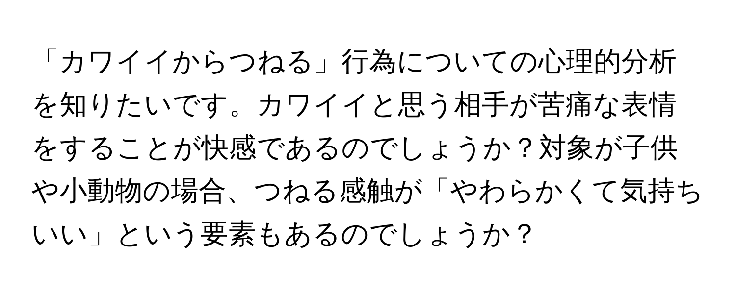 「カワイイからつねる」行為についての心理的分析を知りたいです。カワイイと思う相手が苦痛な表情をすることが快感であるのでしょうか？対象が子供や小動物の場合、つねる感触が「やわらかくて気持ちいい」という要素もあるのでしょうか？