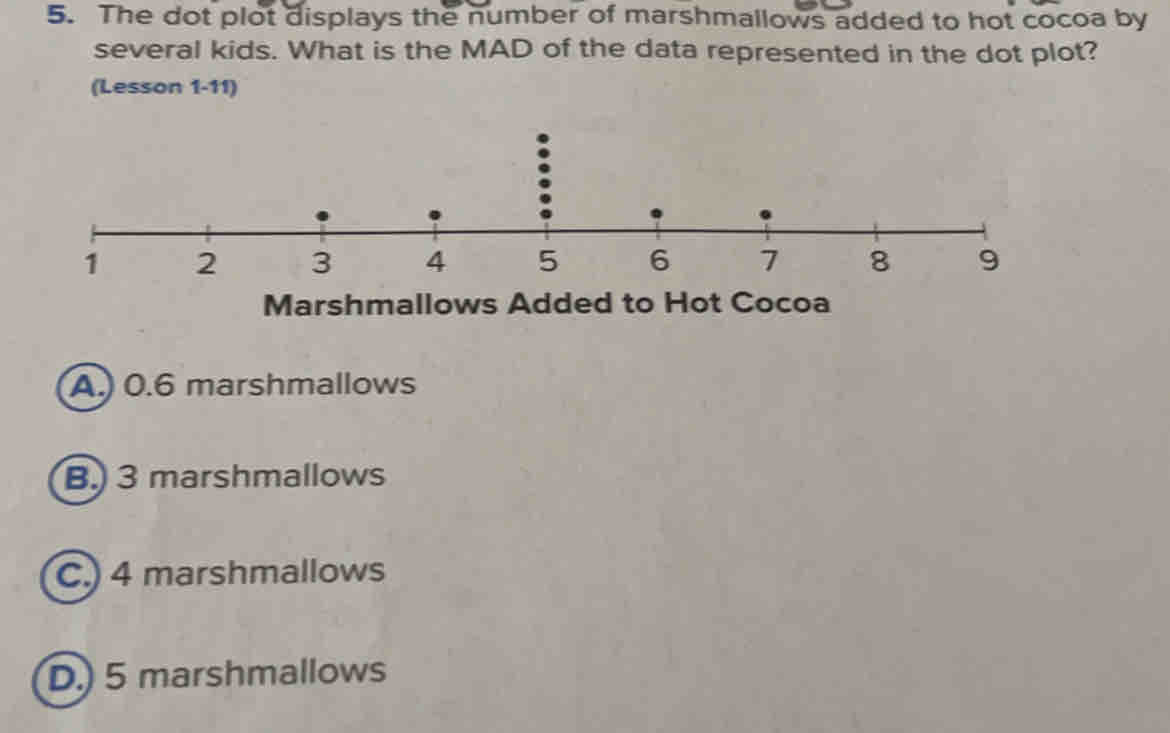 The dot plot displays the number of marshmallows added to hot cocoa by
several kids. What is the MAD of the data represented in the dot plot?
(Lesson 1-11)
Marshmallows Added to Hot Cocoa
A. 0.6 marshmallows
3 marshmallows
4 marshmallows
5 marshmallows