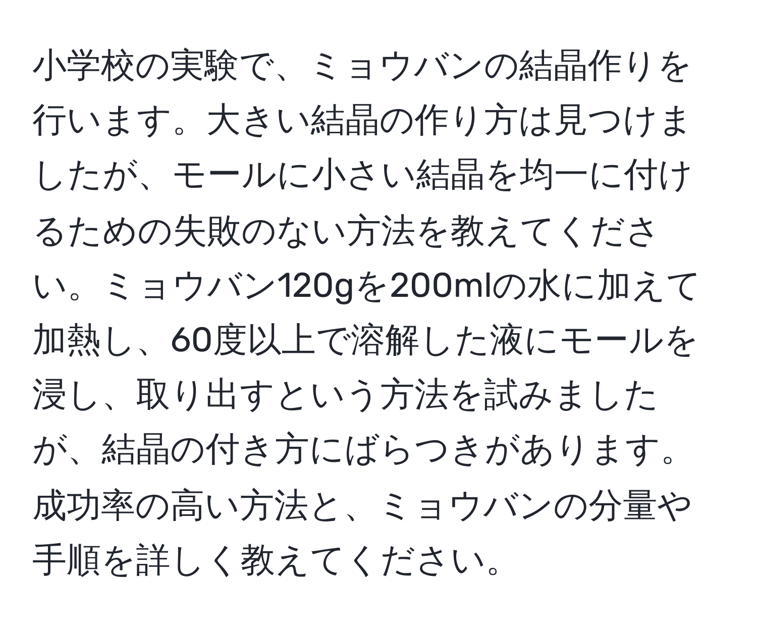 小学校の実験で、ミョウバンの結晶作りを行います。大きい結晶の作り方は見つけましたが、モールに小さい結晶を均一に付けるための失敗のない方法を教えてください。ミョウバン120gを200mlの水に加えて加熱し、60度以上で溶解した液にモールを浸し、取り出すという方法を試みましたが、結晶の付き方にばらつきがあります。成功率の高い方法と、ミョウバンの分量や手順を詳しく教えてください。