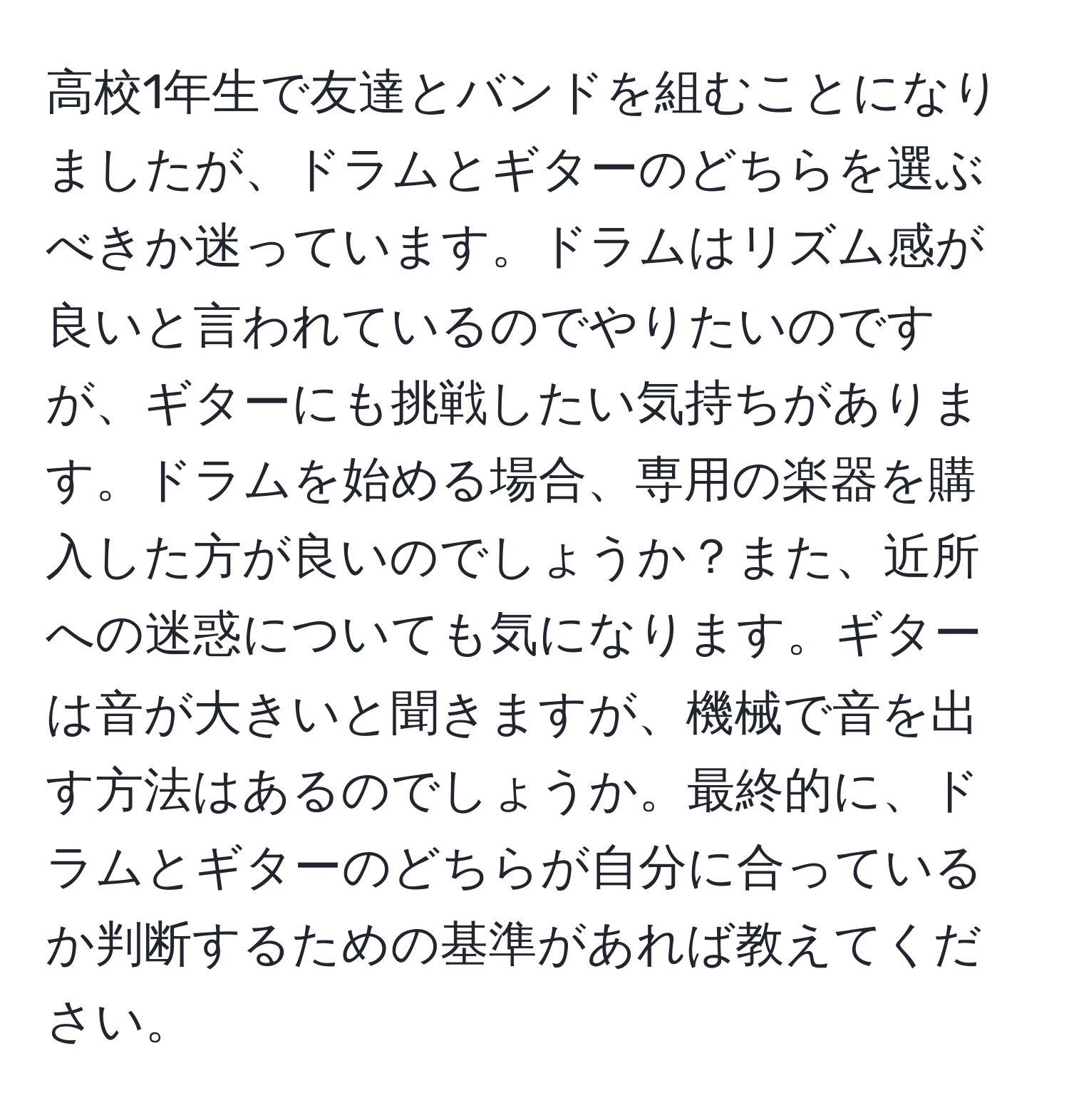 高校1年生で友達とバンドを組むことになりましたが、ドラムとギターのどちらを選ぶべきか迷っています。ドラムはリズム感が良いと言われているのでやりたいのですが、ギターにも挑戦したい気持ちがあります。ドラムを始める場合、専用の楽器を購入した方が良いのでしょうか？また、近所への迷惑についても気になります。ギターは音が大きいと聞きますが、機械で音を出す方法はあるのでしょうか。最終的に、ドラムとギターのどちらが自分に合っているか判断するための基準があれば教えてください。