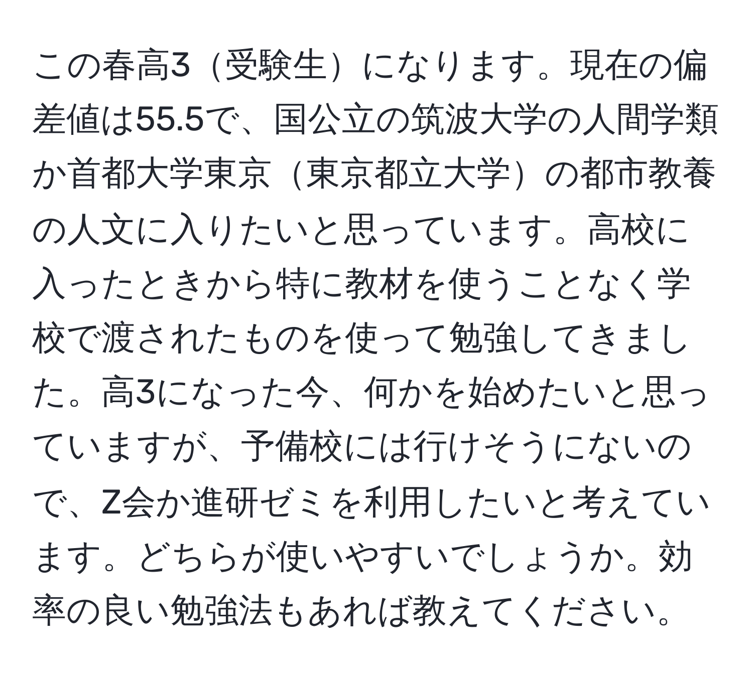 この春高3受験生になります。現在の偏差値は55.5で、国公立の筑波大学の人間学類か首都大学東京東京都立大学の都市教養の人文に入りたいと思っています。高校に入ったときから特に教材を使うことなく学校で渡されたものを使って勉強してきました。高3になった今、何かを始めたいと思っていますが、予備校には行けそうにないので、Z会か進研ゼミを利用したいと考えています。どちらが使いやすいでしょうか。効率の良い勉強法もあれば教えてください。