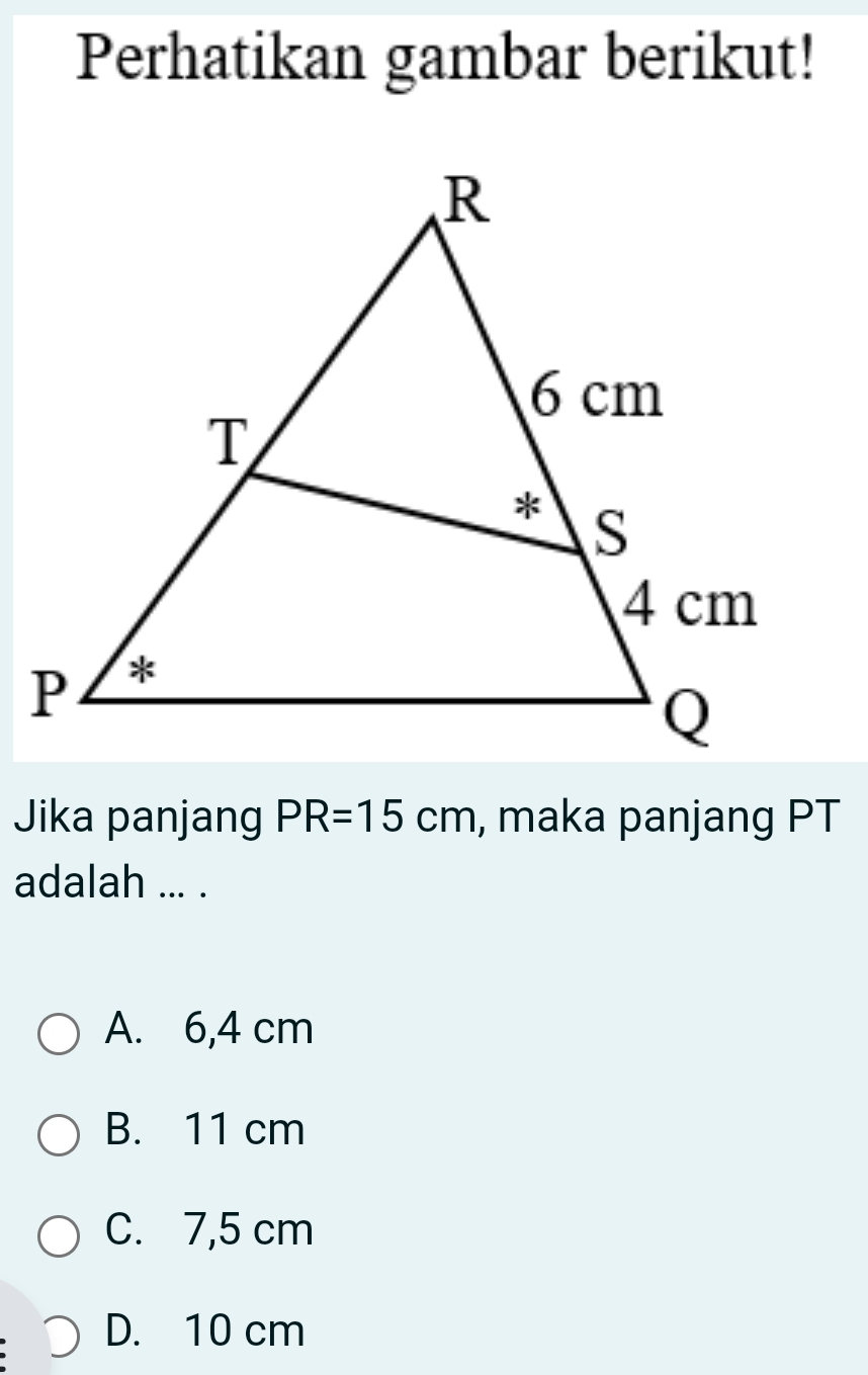 Perhatikan gambar berikut!
Jika panjang PR=15cm , maka panjang PT
adalah ... .
A. 6,4 cm
B. 11 cm
C. 7,5 cm
D. 10 cm