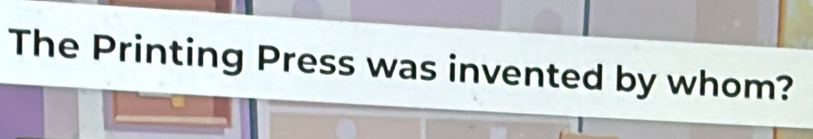 The Printing Press was invented by whom?