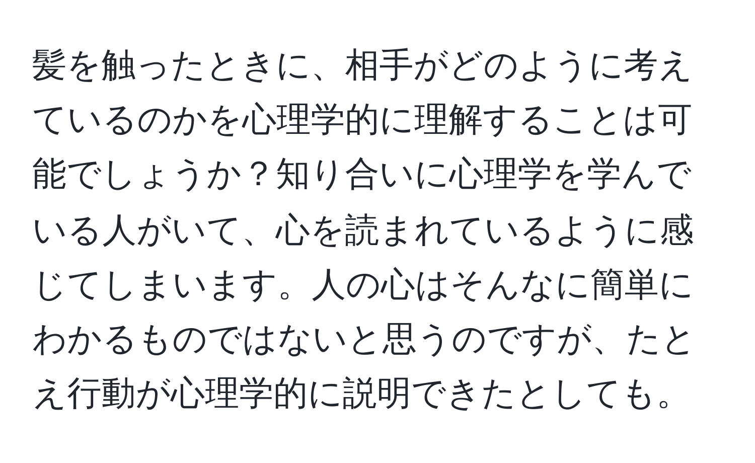 髪を触ったときに、相手がどのように考えているのかを心理学的に理解することは可能でしょうか？知り合いに心理学を学んでいる人がいて、心を読まれているように感じてしまいます。人の心はそんなに簡単にわかるものではないと思うのですが、たとえ行動が心理学的に説明できたとしても。