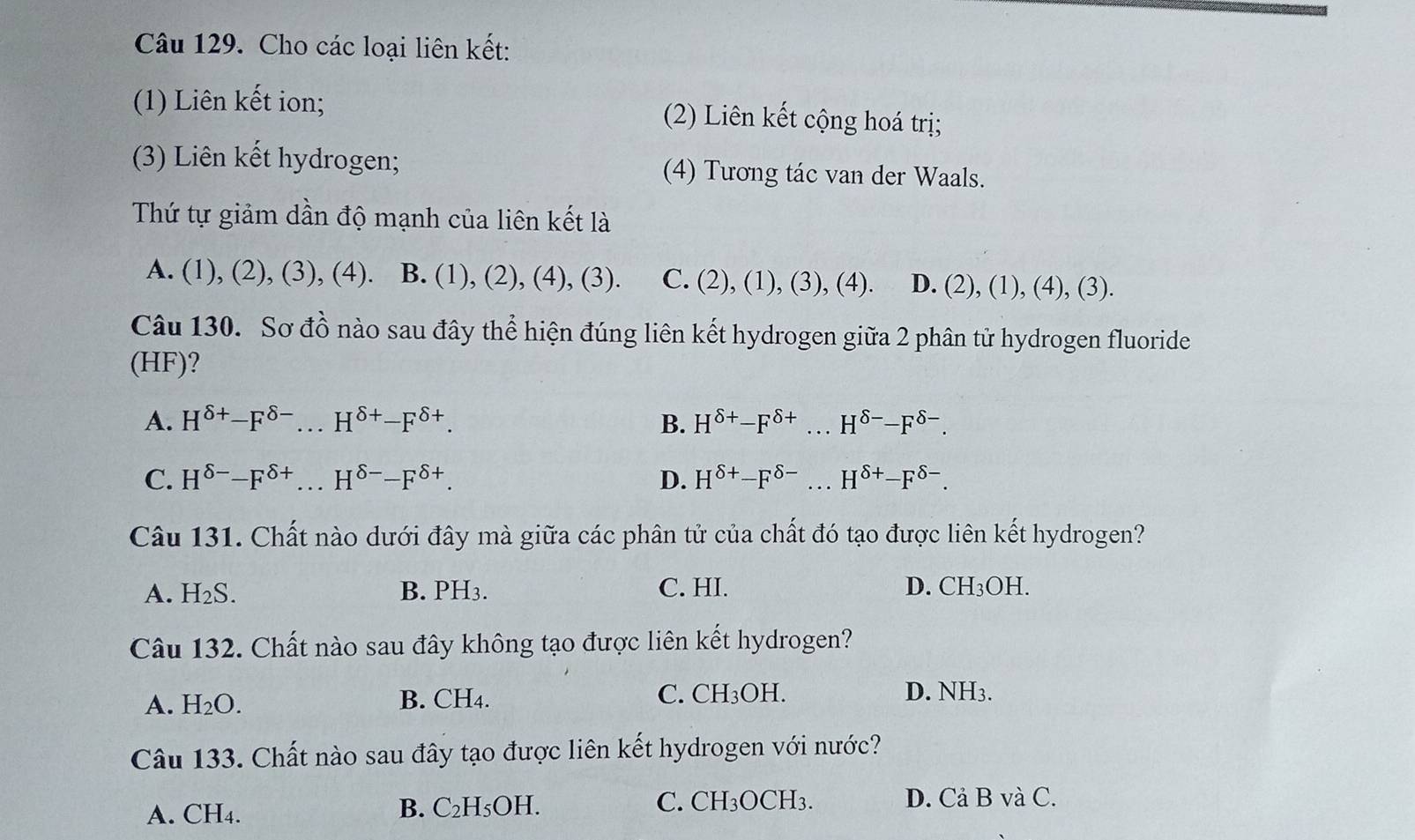 Cho các loại liên kết:
(1) Liên kết ion; (2) Liên kết cộng hoá trị;
(3) Liên kết hydrogen; (4) Tương tác van der Waals.
Thứ tự giảm dần độ mạnh của liên kết là
A. (1), (2), (3), (4). B. (1), (2), (4), (3). C. (2), (1), (3), (4). D. (2), (1), (4), (3).
Câu 130. Sơ đồ nào sau đây thể hiện đúng liên kết hydrogen giữa 2 phân tử hydrogen fluoride
(HF)?
A. H^(delta +)-F^(delta -) H^(delta +)-F^(delta +). B. H^(delta +)-F^(delta +)...H^(delta -)-F^(delta -).
C. H^(delta -)-F^(delta +) H^(delta -)-F^(delta +). D. H^(delta +)-F^(delta -)...H^(delta +)-F^(delta -). 
Câu 131. Chất nào dưới đây mà giữa các phân tử của chất đó tạo được liên kết hydrogen?
A. H₂S. B. PH3. C. HI. D. CH_3OF
Câu 132. Chất nào sau đây không tạo được liên kết hydrogen?
A. H₂O. B. CH4. C. CH_3C )H.
D. NH3.
Câu 133. Chất nào sau đây tạo được liên kết hydrogen với nước?
A. CH4. B. C₂H₅OH. C. CH₃OCH₃.
D. Cả B và C.