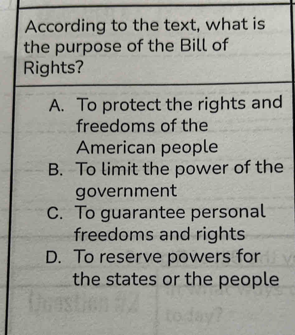 According to the text, what is
the purpose of the Bill of
Rights?
A. To protect the rights and
freedoms of the
American people
B. To limit the power of the
government
C. To guarantee personal
freedoms and rights
D. To reserve powers for
the states or the people