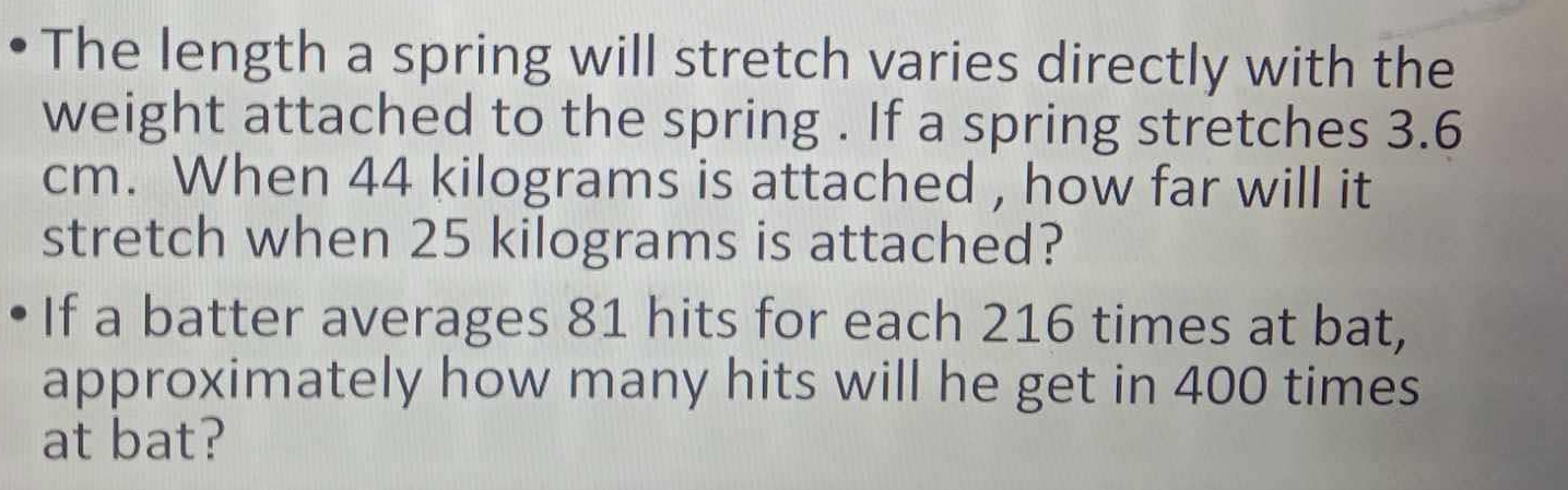 The length a spring will stretch varies directly with the 
weight attached to the spring . If a spring stretches 3.6
cm. When 44 kilograms is attached , how far will it 
stretch when 25 kilograms is attached? 
If a batter averages 81 hits for each 216 times at bat, 
approximately how many hits will he get in 400 times 
at bat?