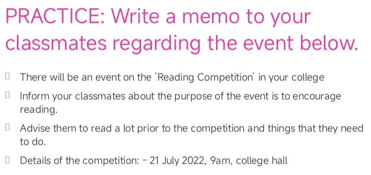 PRACTICE: Write a memo to your 
classmates regarding the event below. 
There will be an event on the ‘Reading Competition’ in your college 
Inform your classmates about the purpose of the event is to encourage 
reading. 
Advise them to read a lot prior to the competition and things that they need 
to do. 
Details of the competition: - 21 July 2022, 9am, college hall