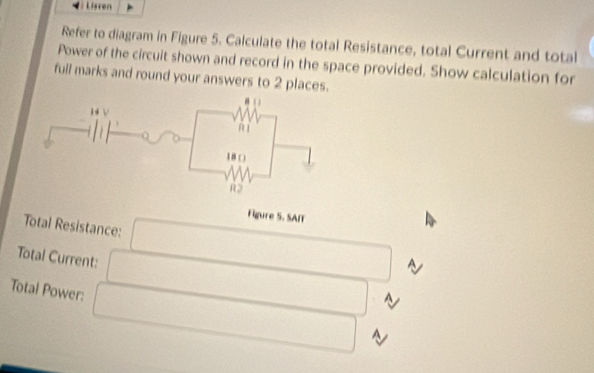 Listen 
Refer to diagram in Figure 5. Calculate the total Resistance, total Current and total 
Power of the circuit shown and record in the space provided. Show calculation for 
full marks and round your answers to 2 places. 
Figure 5. SAIT 
Total Resistance: 
Total Current: 
Total Power: