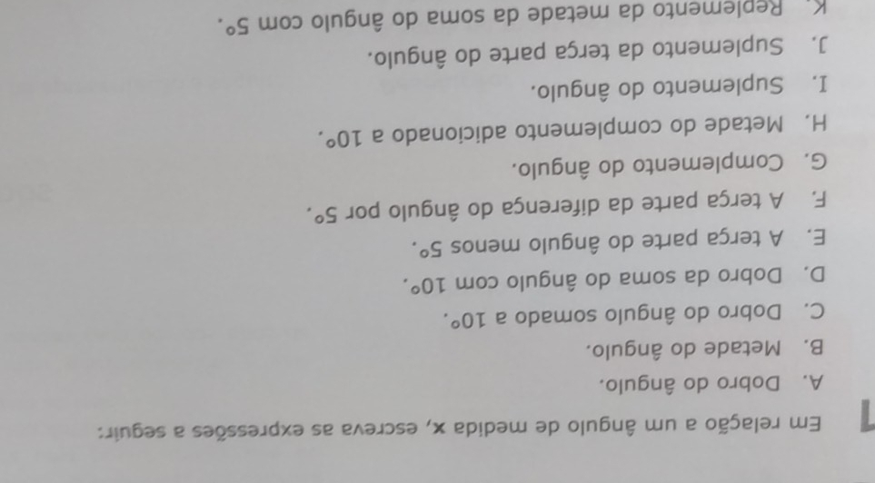 Em relação a um ângulo de medida x, escreva as expressões a seguir:
A. Dobro do ângulo.
B. Metade do ângulo.
C. Dobro do ângulo somado a 10°. 
D. Dobro da soma do ângulo com 10°. 
E. A terça parte do ângulo menos 5°. 
F. A terça parte da diferença do ângulo por 5°. 
G. Complemento do ângulo.
H. Metade do complemento adicionado a 10°. 
I. Suplemento do ângulo.
J. Suplemento da terça parte do ângulo.
K. Replemento da metade da soma do ângulo com 5°.