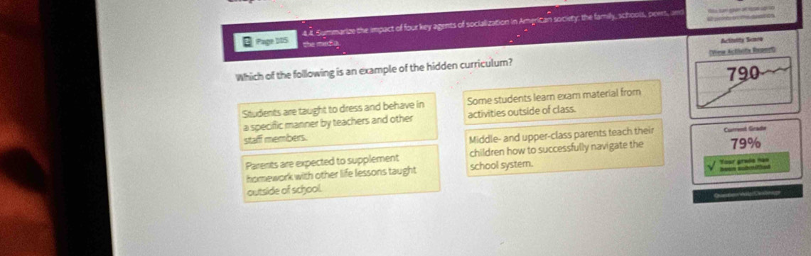 é peón cne deacós
Page DIS 4.8. Summarize the impact of four key agents of socialization in American society: the family, schools, pows, an
the meda
Actiooity Senow
Which of the following is an example of the hidden curriculum? (View Actisita Report)
790
Students are taught to dress and behave in Some students learn exam material from
a specific manner by teachers and other activities outside of class.
staff members.
Middle- and upper-class parents teach their Current Giradw
Parents are expected to supplement children how to successfully navigate the 79%
homework with other life lessons taught school system.
Yasr graís nas
outside of school.