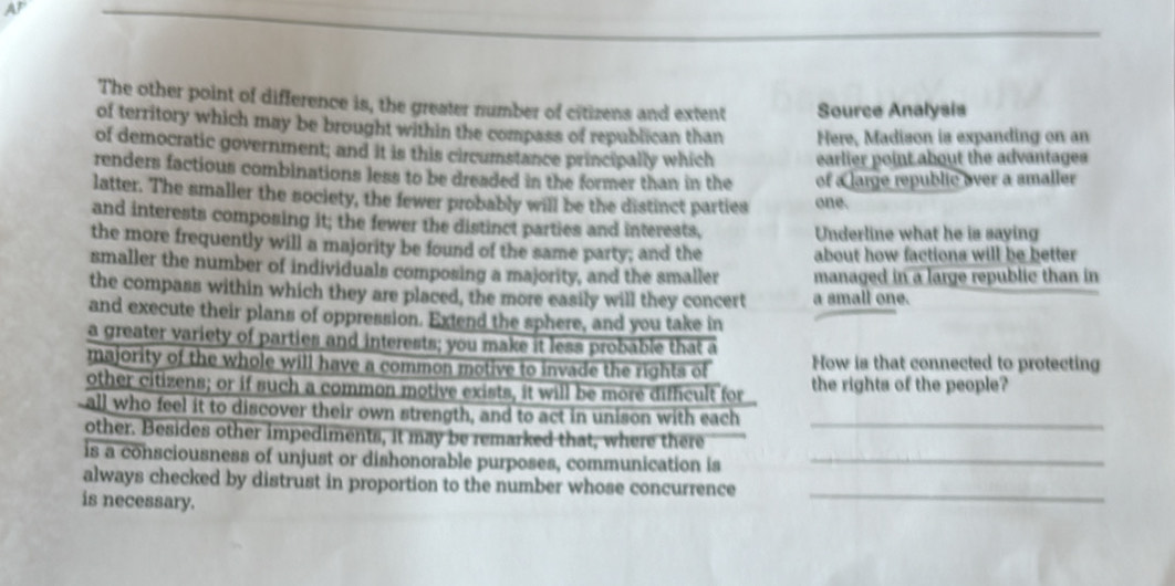 AF 
The other point of difference is, the greater number of citizens and extent Source Analysis 
of territory which may be brought within the compass of republican than Here, Madison is expanding on an 
of democratic government; and it is this circumstance principally which earlier point about the advantages 
renders factious combinations less to be dreaded in the former than in the of a large republic over a smaller 
latter. The smaller the society, the fewer probably will be the distinct parties one. 
and interests composing it; the fewer the distinct parties and interests, Underline what he is saying 
the more frequently will a majority be found of the same party; and the about how factions will be better 
smaller the number of individuals composing a majority, and the smaller managed in a large republic than in 
the compass within which they are placed, the more easily will they concert a small one. 
and execute their plans of oppression. Extend the sphere, and you take in 
a greater variety of parties and interests; you make it less probable that a 
majority of the whole will have a common motive to invade the rights of How is that connected to protecting 
other citizens; or if such a common motive exists, it will be more difficult for the rights of the people? 
all who feel it to discover their own strength, and to act in unison with each 
other. Besides other impediments, it may be remarked that, where there_ 
is a consciousness of unjust or dishonorable purposes, communication is_ 
always checked by distrust in proportion to the number whose concurrence 
is necessary. 
_