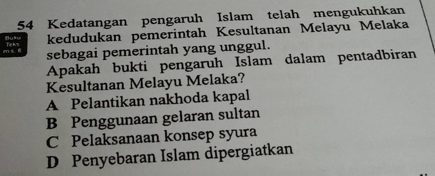 Kedatangan pengaruh Islam telah mengukuhkan
Buku kedudukan pemerintah Kesultanan Melayu Melaka
Teks
m.s. 6 sebagai pemerintah yang unggul.
Apakah bukti pengaruh Islam dalam pentadbiran
Kesultanan Melayu Melaka?
A Pelantikan nakhoda kapal
B Penggunaan gelaran sultan
C Pelaksanaan konsep syura
D Penyebaran Islam dipergiatkan