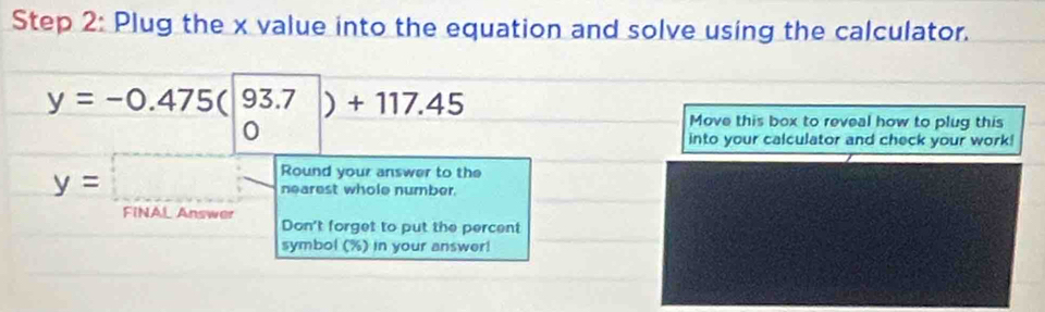 Plug the x value into the equation and solve using the calculator.
y=-0.475(beginvmatrix 93.7 0endpmatrix )+117.45
Move this box to reveal how to plug this 
into your calculator and check your work!
y=□ Round your answer to the 
nearest whole number. 
FINAL Answer 
Don't forget to put the percent 
symbol (%) in your answer!