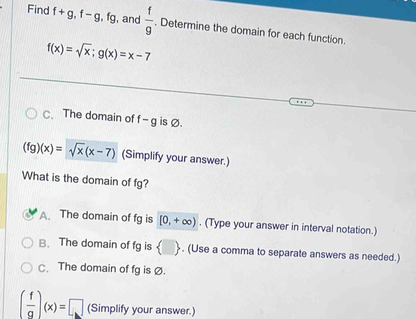 Find f+g, f-g, , fg, , and  f/g . Determine the domain for each function.
f(x)=sqrt(x); g(x)=x-7
C. The domain of f-g is Ø.
(fg)(x)=sqrt(x)(x-7) (Simplify your answer.)
What is the domain of fg?
A. The domain of fg is [0,+∈fty ). (Type your answer in interval notation.)
B. The domain of fg is  □ . (Use a comma to separate answers as needed.)
C. The domain of fg is Ø.
( f/g )(x)=□ (Simplify your answer.)