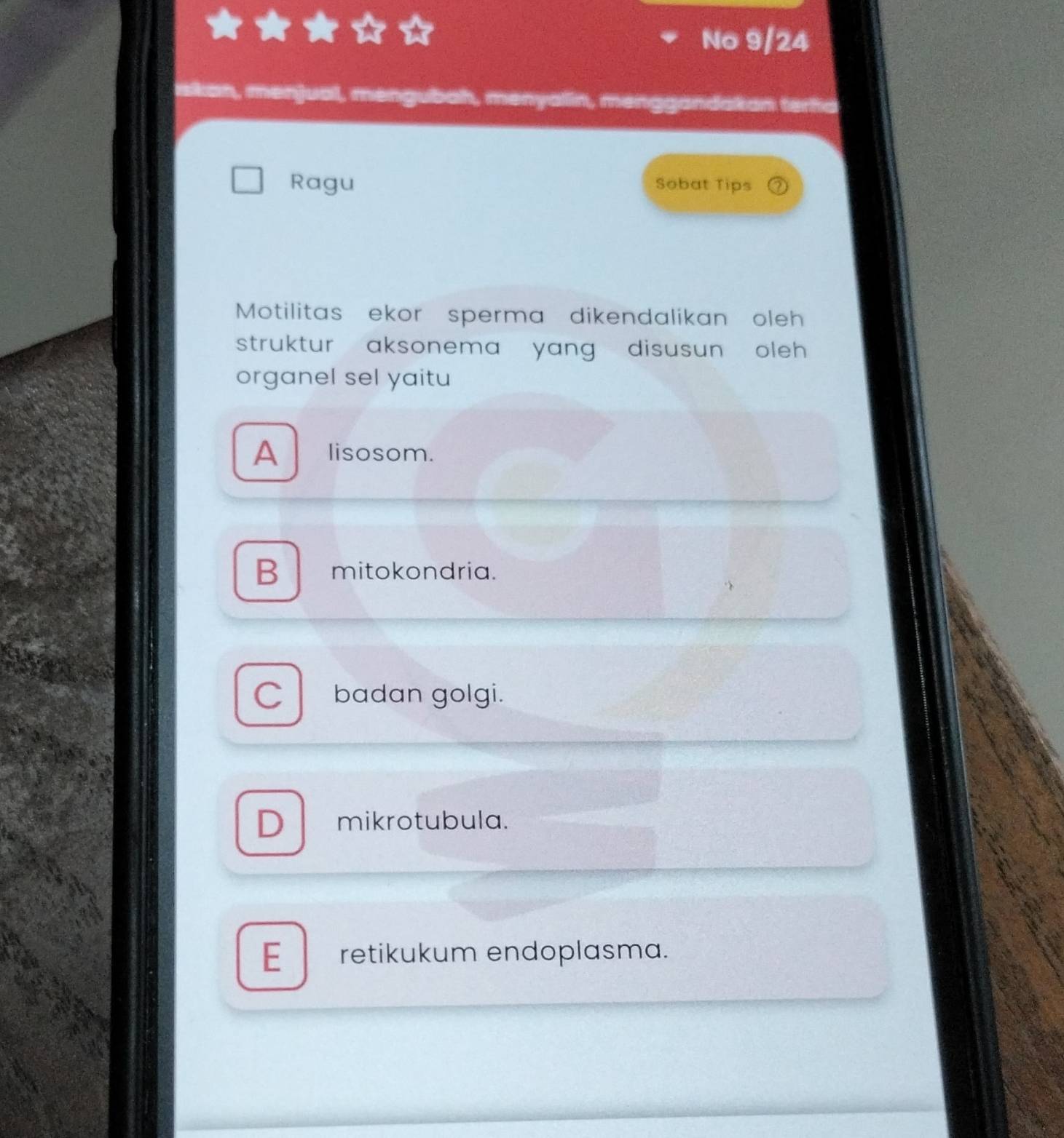 No 9/24
iskan, menjual, mengubah, menyalin, menggandakan terfa
Ragu Sobat Tips
Motilitas ekor sperma dikendalikan oleh
struktur aksonema yang disusun oleh
organel sel yaitu
A lisosom.
B mitokondria.
C badan golgi.
D mikrotubula.
E retikukum endoplasma.