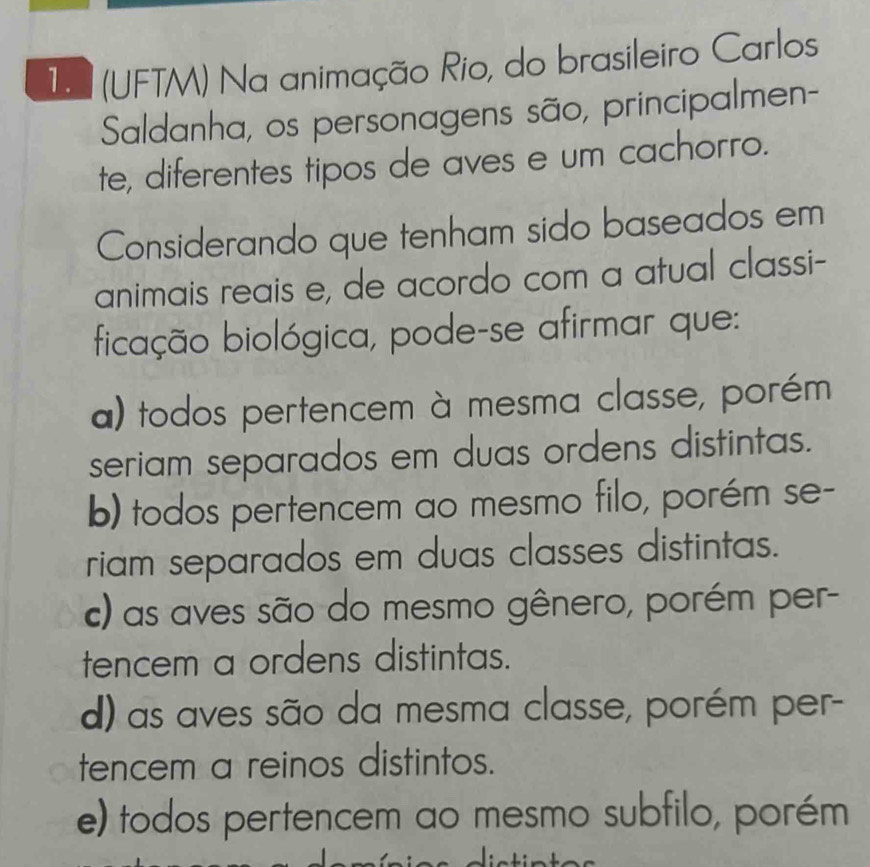 1 (UFTM) Na animação Rio, do brasileiro Carlos
Saldanha, os personagens são, principalmen-
te, diferentes tipos de aves e um cachorão.
Considerando que tenham sido baseados em
animais reais e, de acordo com a atual classi-
ficação biológica, pode-se afirmar que:
a) todos pertencem à mesma classe, porém
seriam separados em duas ordens distintas.
b) todos pertencem ao mesmo filo, porém se-
riam separados em duas classes distintas.
c) as aves são do mesmo gênero, porém per-
tencem a ordens distintas.
d) as aves são da mesma classe, porém per-
tencem a reinos distintos.
e) todos pertencem ao mesmo subfilo, porém
í m i c a aictia t