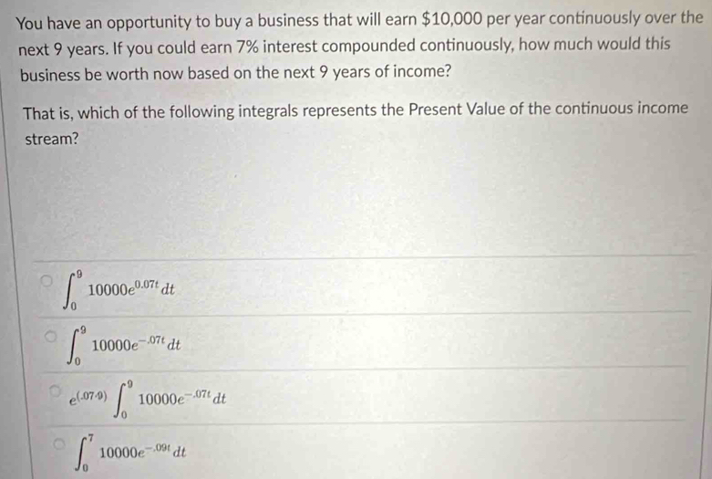 You have an opportunity to buy a business that will earn $10,000 per year continuously over the
next 9 years. If you could earn 7% interest compounded continuously, how much would this
business be worth now based on the next 9 years of income?
That is, which of the following integrals represents the Present Value of the continuous income
stream?
∈t _0^(910000e^0.07t)dt
∈t _0^(910000e^-.07t)dt
e^((.07.9))∈t _0^(910000e^-.07t)dt
∈t _0^(710000e^-.09t)dt