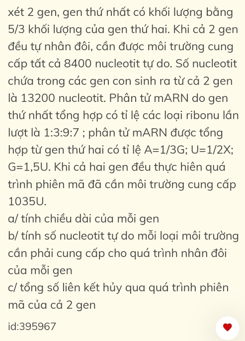 xét 2 gen, gen thứ nhất có khối lượng bằng
5/3 khối lượng của gen thứ hai. Khi cả 2 gen
đều tự nhân đôi, cần được môi trường cung
cấp tất cả 8400 nucleotit tự do. Số nucleotit
chứa trong các gen con sinh ra từ cả 2 gen
là 13200 nucleotit. Phân tử mARN do gen
thứ nhất tổng hợp có tỉ lệ các loại ribonu lần
lượt là 1:3:9:7; phân tử mARN được tổng
hợp từ gen thứ hai có tỉ lệ A=1/3G; U=1/2X;
G=1,5U. Khi cả hai gen đều thực hiện quá
trình phiên mã đã cần môi trường cung cấp
1035U.
a/ tính chiều dài của mỗi gen
b/ tính số nucleotit tự do mỗi loại môi trường
cần phải cung cấp cho quá trình nhân đôi
của mỗi gen
c/ tổng số liên kết hủy qua quá trình phiên
mã của cả 2 gen
id: 395967