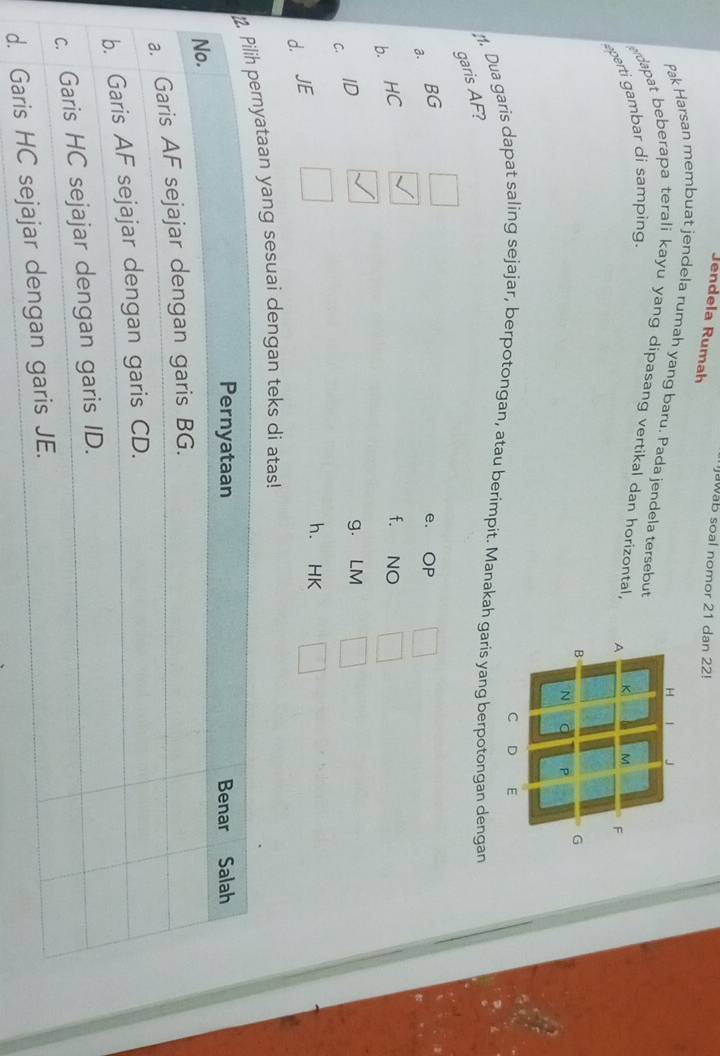 awab soal nomor 21 dan 22!
Jendela Rumah
Pak Harsan membuat jendela rumah yang baru. Pada jendela tersebut
dapat beberapa terali kayu yang dipasang vertikal dan horizontal. 
aperti gambar di samping.
. Dua garis dapat saling sejajar, berpotongan, atau berimpit. Manakah garis yang berpotongan dengan
garis AF?
a. BG e. OP
b. HC
f. NO
C. ID
g. LM
d. JE
h. HK
yang sesuai dengan teks di atas!