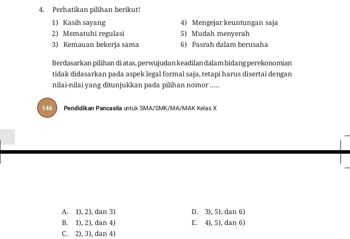 Perhatikan pilihan berikut!
1) Kasih sayang 4) Mengejar keuntungan saja
2) Mematuhi regulasi 5) Mudah menyerah
3) Kemauan bekerja sama 6) Pasrah dalam berusaha
Berdasarkan pilihan di atas, perwujudan keadilan dalam bidang perekonomian
tidak didasarkan pada aspek legal formal saja, tetapi harus disertai dengan
nilai-nilai yang ditunjukkan pada pilihan nomor .....
146  Pendidikan Pancasila untuk SMA/SMK/MA/MAK Kelas X
A. 1), 2), dan 3) D. 3), 5), dan 6)
B. 1), 2), dan 4) E. 4), 5), dan 6)
C. 2), 3), dan 4)