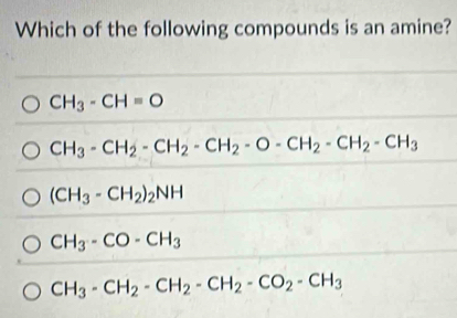 Which of the following compounds is an amine?
CH_3-CH=O
CH_3-CH_2-CH_2-CH_2-O-CH_2-CH_2-CH_3
(CH_3-CH_2)_2NH
CH_3-CO-CH_3
CH_3-CH_2-CH_2-CH_2-CO_2-CH_3