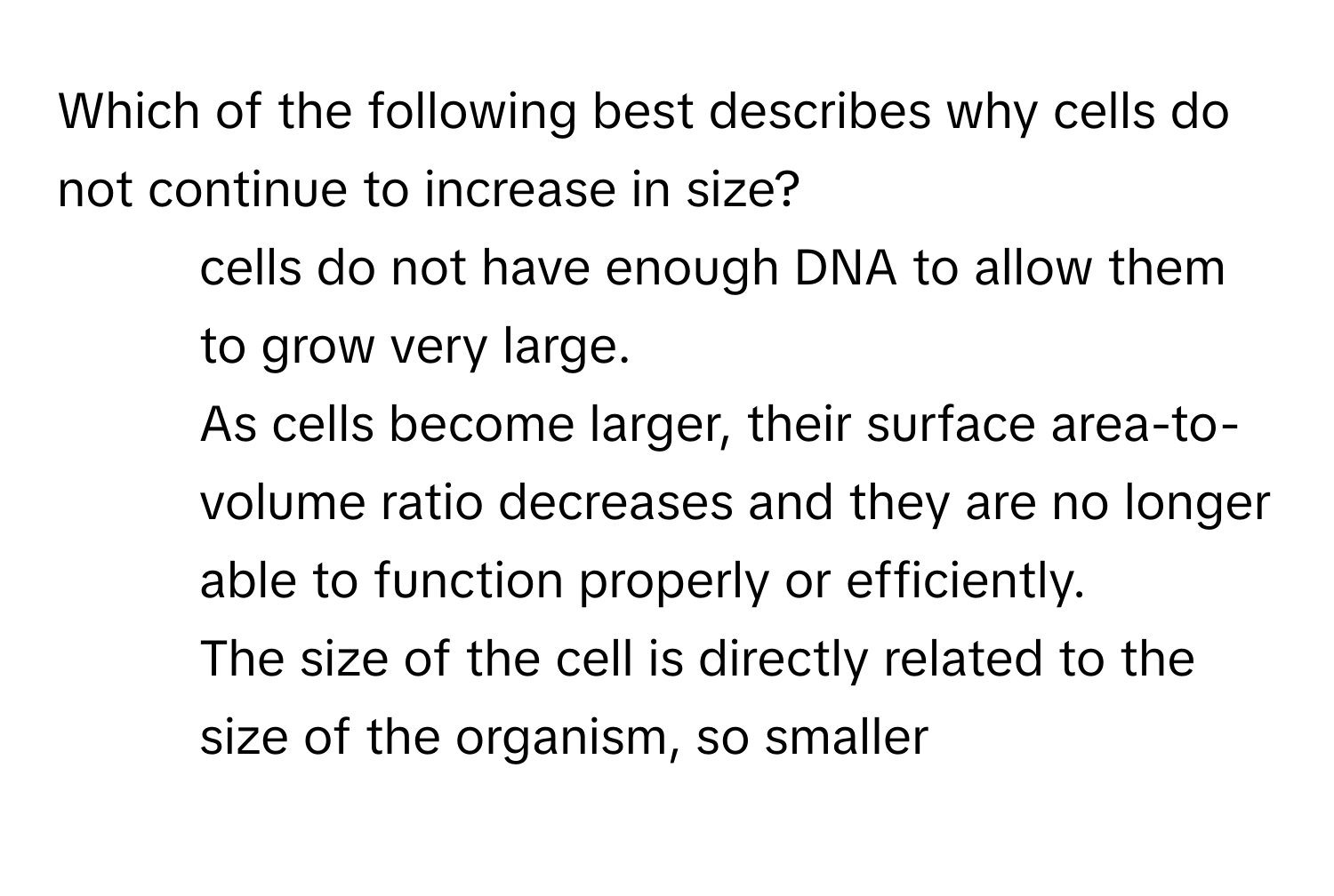 Which of the following best describes why cells do not continue to increase in size? 
* cells do not have enough DNA to allow them to grow very large.
* As cells become larger, their surface area-to-volume ratio decreases and they are no longer able to function properly or efficiently.
* The size of the cell is directly related to the size of the organism, so smaller