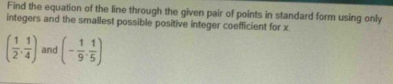 Find the equation of the line through the given pair of points in standard form using only 
integers and the smallest possible positive integer coefficient for x.
( 1/2 , 1/4 ) and (- 1/9 , 1/5 )