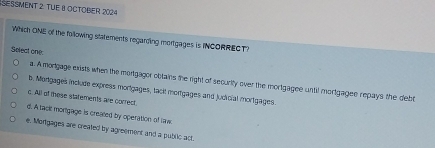 SESSMENT 2: TUE B OCTOBEr 2024
Which ONE of the fallowing statements regarding mortgages is INCORRECT)
Select one
a. A mortgage exists when the mortgagor obtains the right of security over the mortgagee until mortgagee repays the debt
b. Mortgages include express morigages, tack! mortgages and judicial mortigages.
c. All of these starements are correct.
d. A task mortgage is crealed by operation of law
e. Mongages are created by agreement and a public act.