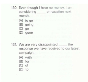 Even though I have no money, I am
considering_ on vacation next
month.
(A) to go
(B) going
(C) go
(D) gone
131. We are very disappointed _the
response we have received to our latest
campaign.
(A) with
(B) for
(C) of
(D) to