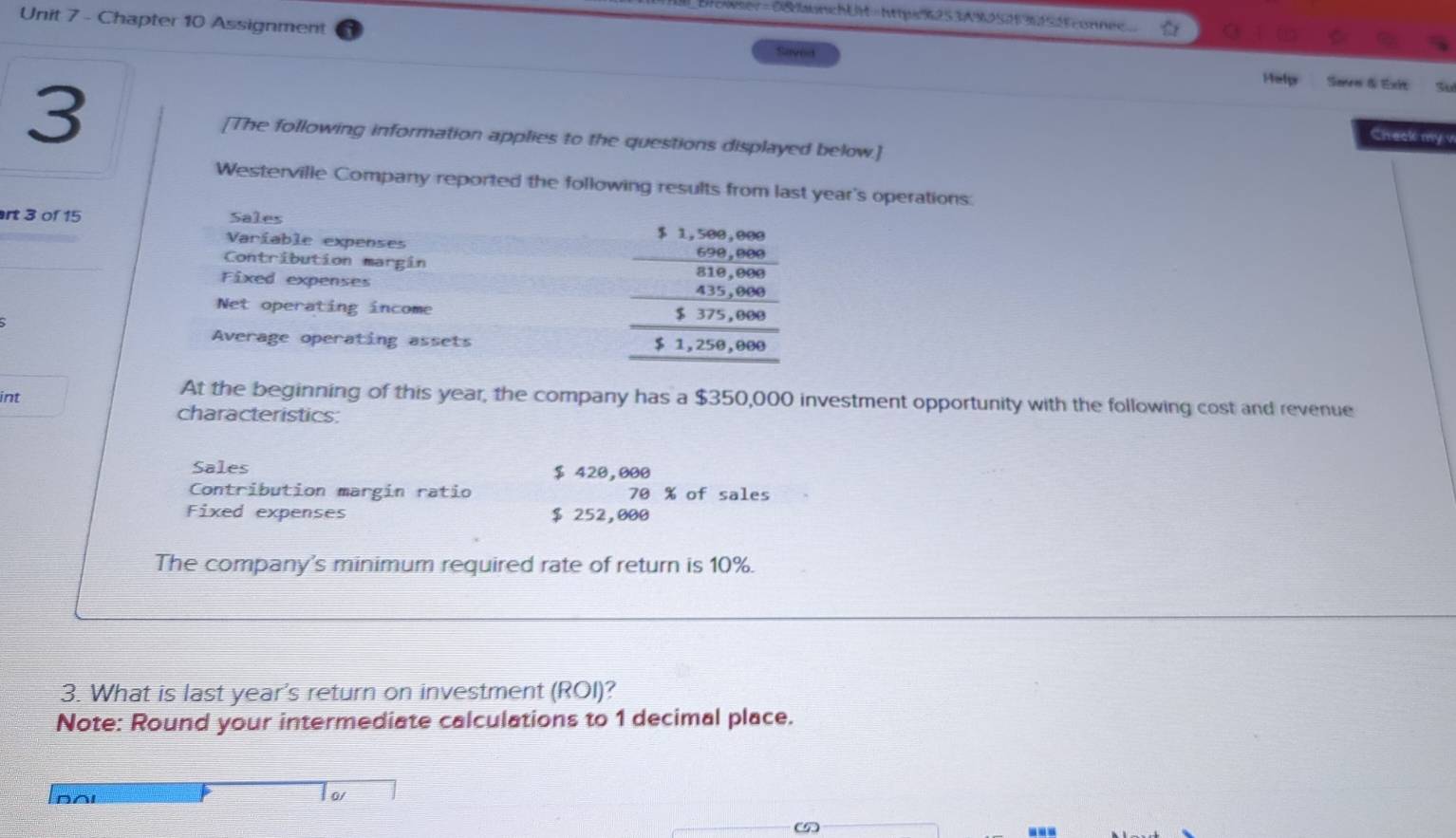 Orowser= 0&aunchUM=httpsK253A90525 3f54fconnec 
Unit 7 - Chapter 10 Assignment Saved Halp 
Sanre & Exit 
3 [The following information applies to the questions displayed below.] 
Check my v 
Westerville Company reported the following results from last year's operations: 
rt 3 of 15 Sales 
Varíable expenses 
Contribution margin 
Fixed expenses beginarrayr 1.1,∈fty , ∈fty , m
Net operating income 
Average operating assets 
int 
At the beginning of this year, the company has a $350,000 investment opportunity with the following cost and revenue 
characteristics 
Sales $ 420,000
Contribution margin ratio 70 % of sales 
Fixed expenses $ 252,000
The company's minimum required rate of return is 10%. 
3. What is last year's return on investment (ROI)? 
Note: Round your intermediate calculations to 1 decimal place. 
∩Al 
o