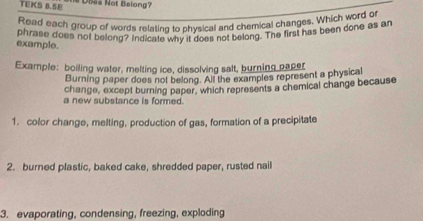 TEKS 8.5E Does Not Belong? 
Read each group of words relating to physical and chemical changes. Which word or 
phrase does not belong? Indicate why it does not belong. The first has been done as an 
example. 
Example: boiling water, melting ice, dissolving salt, burning paper 
Burning paper does not belong. All the examples represent a physical 
change, except burning paper, which represents a chemical change because 
a new substance is formed. 
1. color change, melting, production of gas, formation of a precipitate 
2. burned plastic, baked cake, shredded paper, rusted nail 
3. evaporating, condensing, freezing, exploding