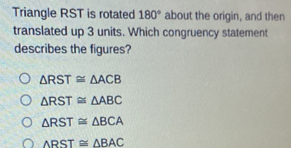 Triangle RST is rotated 180° about the origin, and then
translated up 3 units. Which congruency statement
describes the figures?
△ RST≌ △ ACB
△ RST≌ △ ABC
△ RST≌ △ BCA
△ RST≌ △ BAC