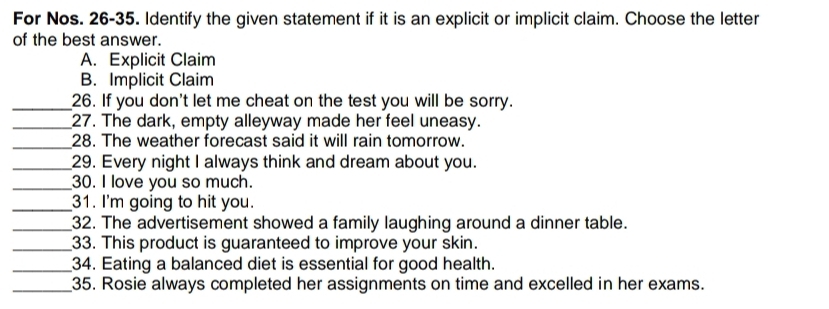 For Nos. 26-35. Identify the given statement if it is an explicit or implicit claim. Choose the letter
of the best answer.
A. Explicit Claim
B. Implicit Claim
_26. If you don't let me cheat on the test you will be sorry.
_27. The dark, empty alleyway made her feel uneasy.
_28. The weather forecast said it will rain tomorrow.
_29. Every night I always think and dream about you.
_30. I love you so much.
_31. I'm going to hit you.
_32. The advertisement showed a family laughing around a dinner table.
_33. This product is guaranteed to improve your skin.
_34. Eating a balanced diet is essential for good health.
_35. Rosie always completed her assignments on time and excelled in her exams.