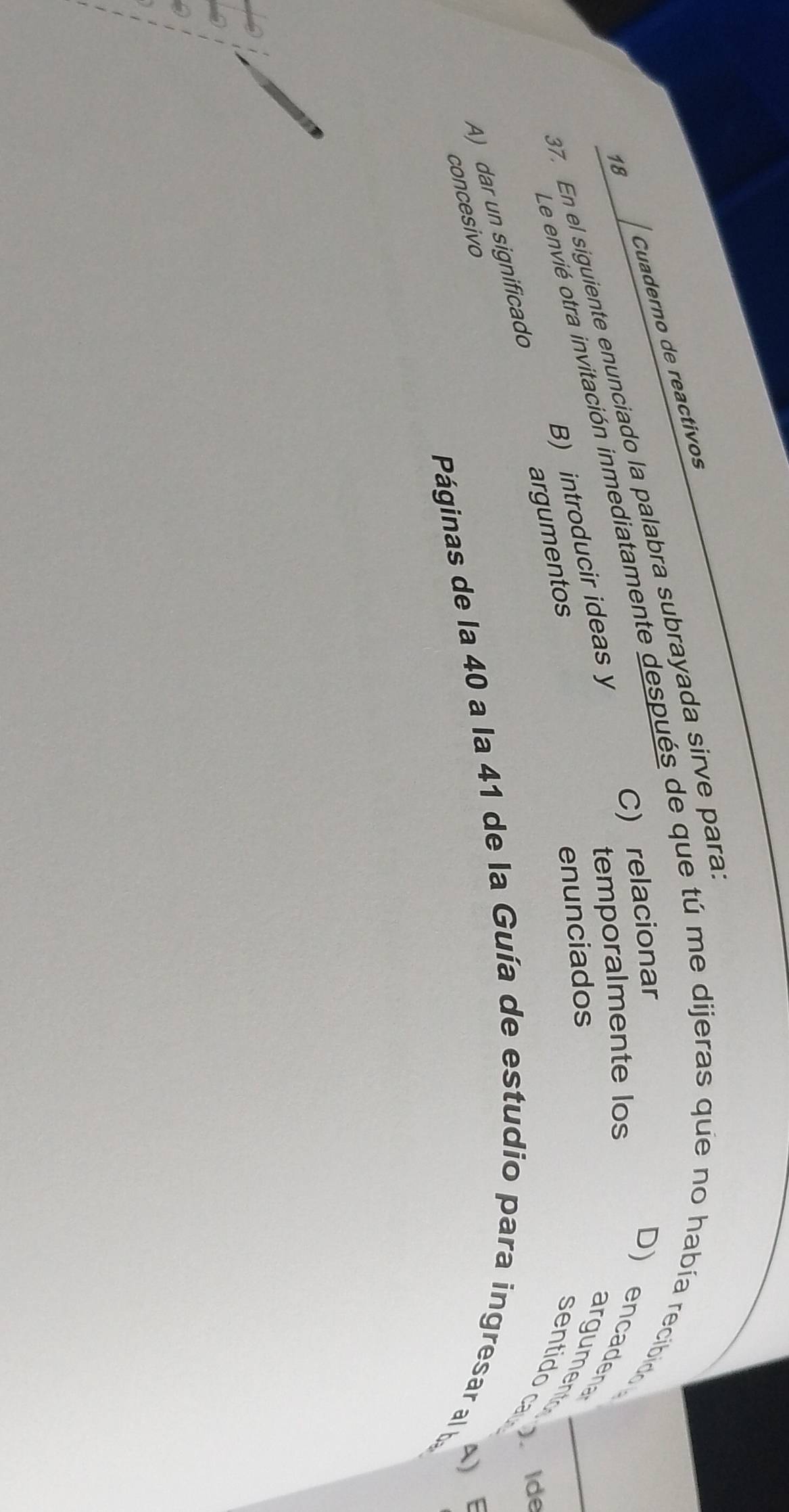 Cuaderno de reactivos
18
37. En el siguiente enunciado la palabra subrayada sirve para Le envié otra invitación inmediatamente después de que tú me dijeras que no había recibido C) relacionar
B) introducir ideas y
temporalmente los
D) encadena argumentos Ide
enunciados
argumentos
sentido ca
A) dar un significado
concesivo
a)
Páginas de la 40 a la 41 de la Guía de estudio para ingresar al ba