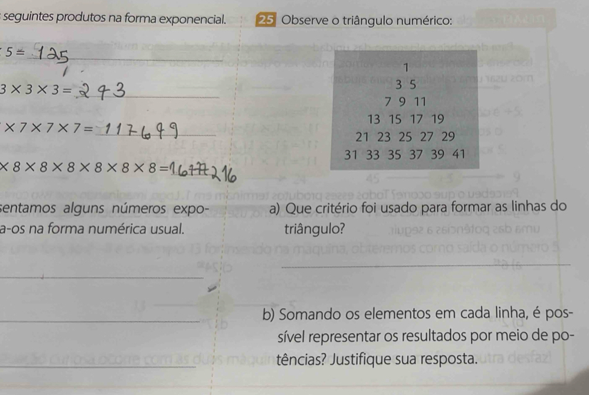 seguintes produtos na forma exponencial. 25 Observe o triângulo numérico: 
_
5=
1
_
3* 3* 3=
3 5
7 9 11
13 15 17 19
* 7* 7* 7=
_
21 23 25 27 29
31 33 35 37 39 41
_ * 8* 8* 8* 8* 8* 8=
sentamos alguns números expo- a) Que critério foi usado para formar as linhas do 
a-os na forma numérica usual. triângulo? 
_ 
_ 
b) Somando os elementos em cada linha, é pos- 
sível representar os resultados por meio de po- 
tências? Justifique sua resposta.