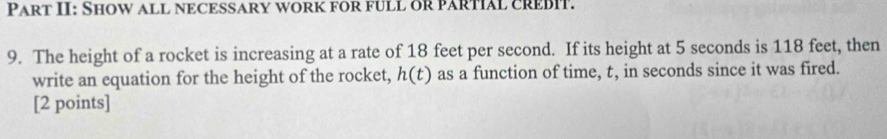 Part II: Show all NECESSAry work for fULL oR PARTIAL CREBIT. 
9. The height of a rocket is increasing at a rate of 18 feet per second. If its height at 5 seconds is 118 feet, then 
write an equation for the height of the rocket, h(t) as a function of time, t, in seconds since it was fired. 
[2 points]