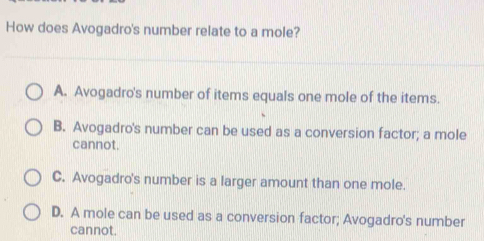 How does Avogadro's number relate to a mole?
A. Avogadro's number of items equals one mole of the items.
B. Avogadro's number can be used as a conversion factor; a mole
cannot.
C. Avogadro's number is a larger amount than one mole.
D. A mole can be used as a conversion factor; Avogadro's number
cannot.