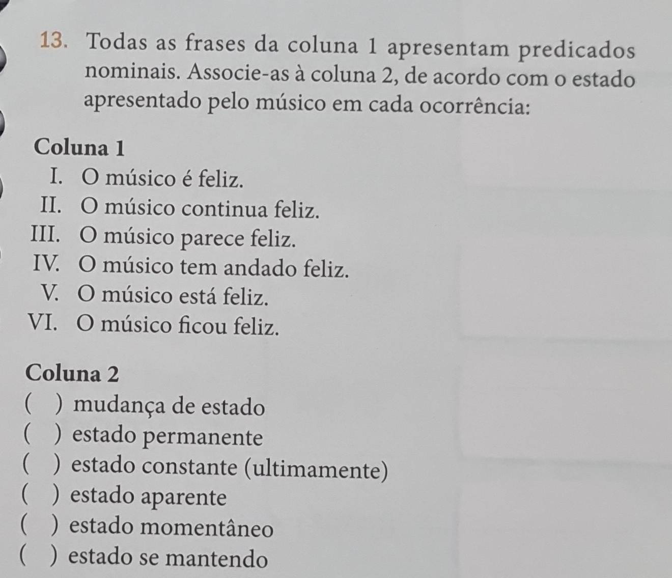 Todas as frases da coluna 1 apresentam predicados 
nominais. Associe-as à coluna 2, de acordo com o estado 
apresentado pelo músico em cada ocorrência: 
Coluna 1 
I. O músico é feliz. 
II. O músico continua feliz. 
III. O músico parece feliz. 
IV. O músico tem andado feliz. 
V. O músico está feliz. 
VI. O músico ficou feliz. 
Coluna 2 
 ) mudança de estado 
 ) estado permanente 
) estado constante (ultimamente) 
 ) estado aparente 
( ) estado momentâneo 
 ) estado se mantendo