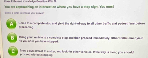 Class E General Knowledge Question #19 / 50
You are approaching an intersection where you have a stop sign. You must
Select a letter to choose your answer
Come to a complete stop and yield the right-of-way to all other traffic and pedestrians before
proceeding.
Bring your vehicle to a complete stop and then proceed immediately. Other traffic must yield
to you after you have stopped.
C Slow down almost to a stop, and look for other vehicles. If the way is clear, you should
proceed without stopping.